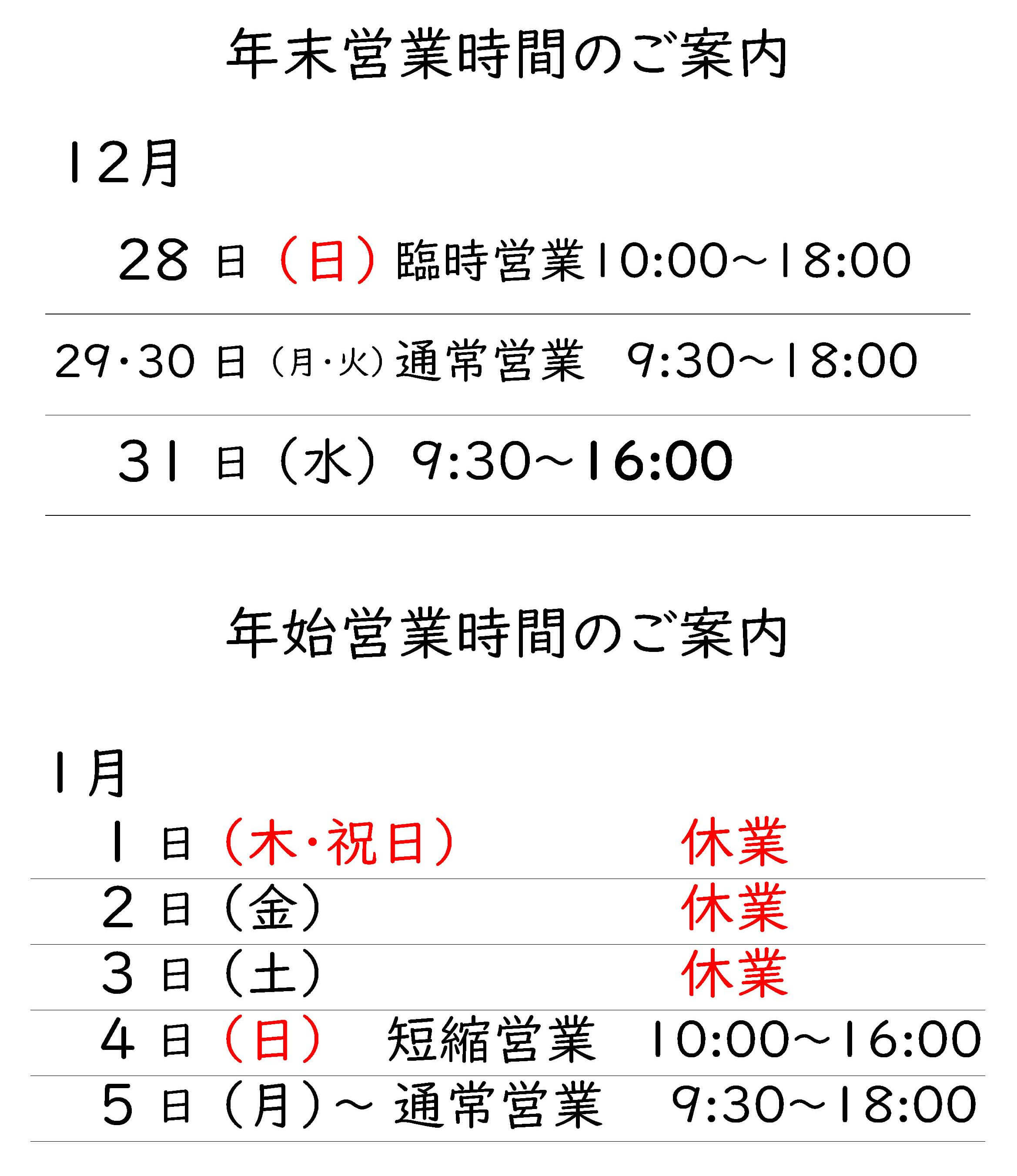 年末営業時間のご案内
12月
28日(日)臨時営業10:00～18:00
29・30日(月・火)通常営業 9:30～8:00
31日(水)9:30～6:00
年始営業時間のご案内
1月
1日(木・祝日)休業 
2日(金)休業 
3日(土)休業 
4日(日)短縮営業 10:00～16:00 
5日(月)〜通常営業 9:30～18:00 