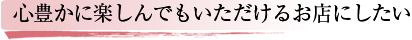 心豊かに楽しんでいただけるお店にしたい